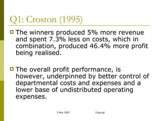 Q1: Croston (1995) The winners produced 5% more revenue and spent 7.3% less on costs, which in combination, produced 46.4% more profit being realised. The overall profit performance, is however, underpinned by better control of departmental costs and expenses and a lower base of undistributed operating expenses. 