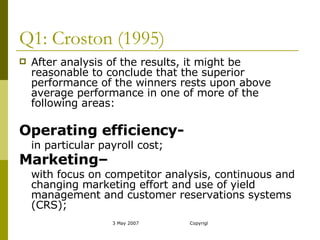 Q1: Croston (1995) After analysis of the results, it might be reasonable to conclude that the superior performance of the winners rests upon above average performance in one of more of the following areas: Operating efficiency-   in particular payroll cost; Marketing–   with focus on competitor analysis, continuous and changing marketing effort and use of yield management and customer reservations systems (CRS);  