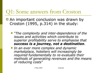 Q1: Some answers from Croston An important conclusion was drawn by Croston (1995, p.314) in the study: “ The complexity and inter-dependence of the issues and activities which contribute to superior profitability serve to emphasise that  success is a journey, not a destination .  In an ever more complex and dynamic marketplace, hoteliers will increasingly be required fundamentally to re-evaluate their methods of generating revenues and the means of reducing costs" 