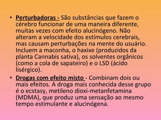 • Perturbadoras - São substâncias que fazem o
cérebro funcionar de uma maneira diferente,
muitas vezes com efeito alucinógeno. Não
alteram a velocidade dos estímulos cerebrais,
mas causam perturbações na mente do usuário.
Incluem a maconha, o haxixe (produzidos da
planta Cannabis sativa), os solventes orgânicos
(como a cola de sapateiro) e o LSD (ácido
lisérgico).
• Drogas com efeito misto - Combinam dois ou
mais efeitos. A droga mais conhecida desse grupo
é o ecstasy, metileno dioxi-metanfetamina
(MDMA), que produz uma sensação ao mesmo
tempo estimulante e alucinógena.
 