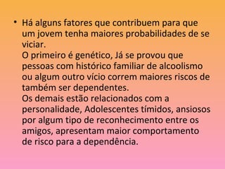 • Há alguns fatores que contribuem para que
um jovem tenha maiores probabilidades de se
viciar.
O primeiro é genético, Já se provou que
pessoas com histórico familiar de alcoolismo
ou algum outro vício correm maiores riscos de
também ser dependentes.
Os demais estão relacionados com a
personalidade, Adolescentes tímidos, ansiosos
por algum tipo de reconhecimento entre os
amigos, apresentam maior comportamento
de risco para a dependência.
 