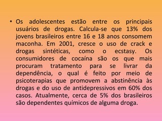 • Os adolescentes estão entre os principais
usuários de drogas. Calcula-se que 13% dos
jovens brasileiros entre 16 e 18 anos consomem
maconha. Em 2001, cresce o uso de crack e
drogas sintéticas, como o ecstasy. Os
consumidores de cocaína são os que mais
procuram tratamento para se livrar da
dependência, o qual é feito por meio de
psicoterapias que promovem a abstinência às
drogas e do uso de antidepressivos em 60% dos
casos. Atualmente, cerca de 5% dos brasileiros
são dependentes químicos de alguma droga.
 