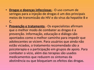 • Drogas e doenças infecciosas - O uso comum de
  seringas para a injeção de drogas é um dos principais
  meios de transmissão do HIV e do vírus da hepatite B e
  C.
• Prevenção e tratamento - Os especialistas afirmam
  que o melhor modo de combater as drogas é a
  prevenção. Informação, educação e diálogo são
  apontados como o melhor caminho para impedir que
  adolescentes se viciem. Para usuários que ainda não
  estão viciados, o tratamento recomendado são a
  psicoterapia e a participação em grupos de apoio. Para
  combater o vício, além das terapias são usados
  medicamentos que reduzem os sintomas da
  abstinência ou que bloqueiam os efeitos das drogas.
 