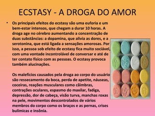 ECSTASY - A DROGA DO AMOR
•   Os principais efeitos do ecstasy são uma euforia e um
    bem-estar intensos, que chegam a durar 10 horas. A
    droga age no cérebro aumentando a concentração de
    duas substâncias: a dopamina, que alivia as dores, e a
    serotonina, que está ligada a sensações amorosas. Por
    isso, a pessoa sob efeito de ecstasy fica muito sociável,
    com uma vontade incontrolável de conversar e até de
    ter contato físico com as pessoas. O ecstasy provoca
    também alucinações.

    Os malefícios causados pela droga ao corpo do usuário
    são ressecamento da boca, perda de apetite, náuseas,
    coceiras, reações musculares como cãimbras,
    contrações oculares, espasmo do maxilar, fadiga,
    depressão, dor de cabeça, visão turva, manchas roxas
    na pele, movimentos descontrolados de vários
    membros do corpo como os braços e as pernas, crises
    bulímicas e insônia.
 