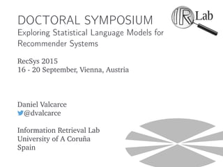 DOCTORAL SYMPOSIUM
Exploring Statistical Language Models for
Recommender Systems
RecSys 2015
16 - 20 September, Vienna, Austria
Daniel Valcarce
@dvalcarce
Information Retrieval Lab
University of A Coruña
Spain
 