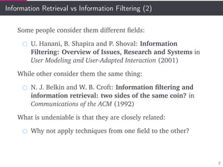 Information Retrieval vs Information Filtering (2)
Some people consider them different ﬁelds:
U. Hanani, B. Shapira and P. Shoval: Information
Filtering: Overview of Issues, Research and Systems in
User Modeling and User-Adapted Interaction (2001)
While other consider them the same thing:
N. J. Belkin and W. B. Croft: Information ﬁltering and
information retrieval: two sides of the same coin? in
Communications of the ACM (1992)
What is undeniable is that they are closely related:
Why not apply techniques from one ﬁeld to the other?
3
 