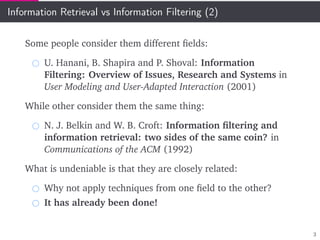 Information Retrieval vs Information Filtering (2)
Some people consider them different ﬁelds:
U. Hanani, B. Shapira and P. Shoval: Information
Filtering: Overview of Issues, Research and Systems in
User Modeling and User-Adapted Interaction (2001)
While other consider them the same thing:
N. J. Belkin and W. B. Croft: Information ﬁltering and
information retrieval: two sides of the same coin? in
Communications of the ACM (1992)
What is undeniable is that they are closely related:
Why not apply techniques from one ﬁeld to the other?
It has already been done!
3
 