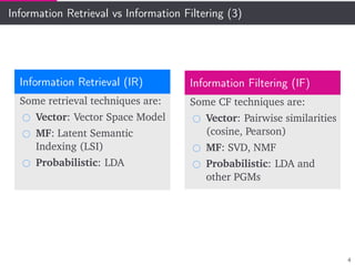 Information Retrieval vs Information Filtering (3)
Information Retrieval (IR)
Some retrieval techniques are:
Vector: Vector Space Model
MF: Latent Semantic
Indexing (LSI)
Probabilistic: LDA
Information Filtering (IF)
Some CF techniques are:
Vector: Pairwise similarities
(cosine, Pearson)
MF: SVD, NMF
Probabilistic: LDA and
other PGMs
4
 