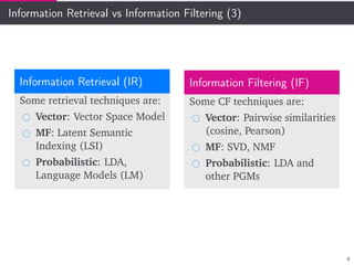 Information Retrieval vs Information Filtering (3)
Information Retrieval (IR)
Some retrieval techniques are:
Vector: Vector Space Model
MF: Latent Semantic
Indexing (LSI)
Probabilistic: LDA,
Language Models (LM)
Information Filtering (IF)
Some CF techniques are:
Vector: Pairwise similarities
(cosine, Pearson)
MF: SVD, NMF
Probabilistic: LDA and
other PGMs
4
 
