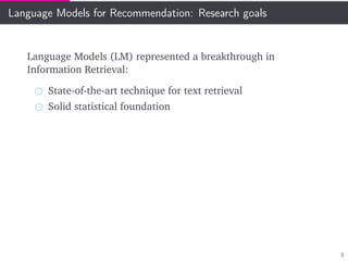 Language Models for Recommendation: Research goals
Language Models (LM) represented a breakthrough in
Information Retrieval:
State-of-the-art technique for text retrieval
Solid statistical foundation
5
 