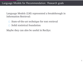 Language Models for Recommendation: Research goals
Language Models (LM) represented a breakthrough in
Information Retrieval:
State-of-the-art technique for text retrieval
Solid statistical foundation
Maybe they can also be useful in RecSys:
5
 