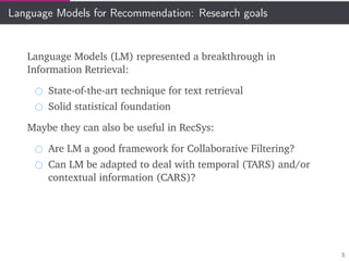 Language Models for Recommendation: Research goals
Language Models (LM) represented a breakthrough in
Information Retrieval:
State-of-the-art technique for text retrieval
Solid statistical foundation
Maybe they can also be useful in RecSys:
Are LM a good framework for Collaborative Filtering?
Can LM be adapted to deal with temporal (TARS) and/or
contextual information (CARS)?
5
 