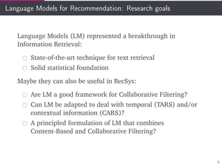 Language Models for Recommendation: Research goals
Language Models (LM) represented a breakthrough in
Information Retrieval:
State-of-the-art technique for text retrieval
Solid statistical foundation
Maybe they can also be useful in RecSys:
Are LM a good framework for Collaborative Filtering?
Can LM be adapted to deal with temporal (TARS) and/or
contextual information (CARS)?
A principled formulation of LM that combines
Content-Based and Collaborative Filtering?
5
 
