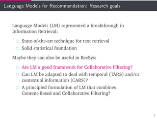 Language Models for Recommendation: Research goals
Language Models (LM) represented a breakthrough in
Information Retrieval:
State-of-the-art technique for text retrieval
Solid statistical foundation
Maybe they can also be useful in RecSys:
Are LM a good framework for Collaborative Filtering?
Can LM be adapted to deal with temporal (TARS) and/or
contextual information (CARS)?
A principled formulation of LM that combines
Content-Based and Collaborative Filtering?
5
 