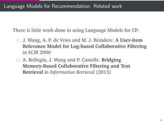 Language Models for Recommendation: Related work
There is little work done in using Language Models for CF:
J. Wang, A. P. de Vries and M. J. Reinders: A User-Item
Relevance Model for Log-based Collaborative Filtering
in ECIR 2006
A. Bellogín, J. Wang and P. Castells: Bridging
Memory-Based Collaborative Filtering and Text
Retrieval in Information Retrieval (2013)
6
 
