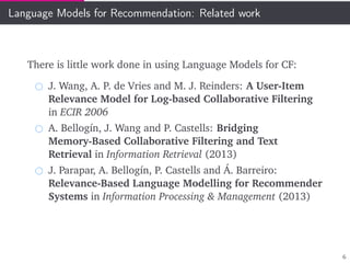 Language Models for Recommendation: Related work
There is little work done in using Language Models for CF:
J. Wang, A. P. de Vries and M. J. Reinders: A User-Item
Relevance Model for Log-based Collaborative Filtering
in ECIR 2006
A. Bellogín, J. Wang and P. Castells: Bridging
Memory-Based Collaborative Filtering and Text
Retrieval in Information Retrieval (2013)
J. Parapar, A. Bellogín, P. Castells and Á. Barreiro:
Relevance-Based Language Modelling for Recommender
Systems in Information Processing & Management (2013)
6
 