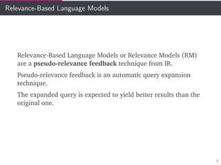 Relevance-Based Language Models
Relevance-Based Language Models or Relevance Models (RM)
are a pseudo-relevance feedback technique from IR.
Pseudo-relevance feedback is an automatic query expansion
technique.
The expanded query is expected to yield better results than the
original one.
7
 