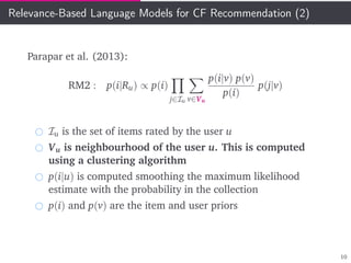 Relevance-Based Language Models for CF Recommendation (2)
Parapar et al. (2013):
RM2 : p(i|Ru) ∝ p(i)
j∈Iu v∈Vu
p(i|v) p(v)
p(i)
p(j|v)
Iu is the set of items rated by the user u
Vu is neighbourhood of the user u. This is computed
using a clustering algorithm
p(i|u) is computed smoothing the maximum likelihood
estimate with the probability in the collection
p(i) and p(v) are the item and user priors
10
 