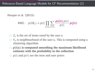 Relevance-Based Language Models for CF Recommendation (2)
Parapar et al. (2013):
RM2 : p(i|Ru) ∝ p(i)
j∈Iu v∈Vu
p(i|v) p(v)
p(i)
p(j|v)
Iu is the set of items rated by the user u
Vu is neighbourhood of the user u. This is computed using a
clustering algorithm
p(i|u) is computed smoothing the maximum likelihood
estimate with the probability in the collection
p(i) and p(v) are the item and user priors
10
 