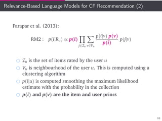 Relevance-Based Language Models for CF Recommendation (2)
Parapar et al. (2013):
RM2 : p(i|Ru) ∝ p(i)
j∈Iu v∈Vu
p(i|v) p(v)
p(i)
p(j|v)
Iu is the set of items rated by the user u
Vu is neighbourhood of the user u. This is computed using a
clustering algorithm
p(i|u) is computed smoothing the maximum likelihood
estimate with the probability in the collection
p(i) and p(v) are the item and user priors
10
 