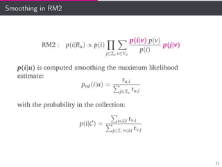 Smoothing in RM2
RM2 : p(i|Ru) ∝ p(i)
j∈Iu v∈Vu
p(i|v) p(v)
p(i)
p(j|v)
p(i|u) is computed smoothing the maximum likelihood
estimate:
pml(i|u) =
ru,i
j∈Iu
ru,j
with the probability in the collection:
p(i|C) = v∈U rv,i
j∈I, v∈U rv,j
11
 