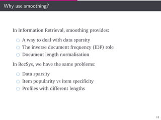 Why use smoothing?
In Information Retrieval, smoothing provides:
A way to deal with data sparsity
The inverse document frequency (IDF) role
Document length normalisation
In RecSys, we have the same problems:
Data sparsity
Item popularity vs item speciﬁcity
Proﬁles with different lengths
12
 