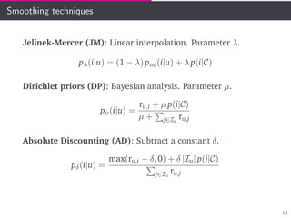 Smoothing techniques
Jelinek-Mercer (JM): Linear interpolation. Parameter λ.
pλ(i|u) = (1 − λ) pml(i|u) + λ p(i|C)
Dirichlet priors (DP): Bayesian analysis. Parameter µ.
pµ(i|u) =
ru,i + µ p(i|C)
µ + j∈Iu
ru,j
Absolute Discounting (AD): Subtract a constant δ.
pδ(i|u) =
max(ru,i − δ, 0) + δ |Iu| p(i|C)
j∈Iu
ru,j
13
 