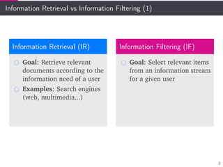 Information Retrieval vs Information Filtering (1)
Information Retrieval (IR)
Goal: Retrieve relevant
documents according to the
information need of a user
Examples: Search engines
(web, multimedia...)
Information Filtering (IF)
Goal: Select relevant items
from an information stream
for a given user
2
 