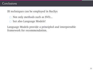 Conclusions
IR techniques can be employed in RecSys
Not only methods such as SVD...
but also Language Models!
Language Models provide a principled and interpretable
framework for recommendation.
22
 