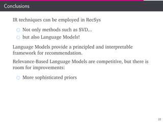 Conclusions
IR techniques can be employed in RecSys
Not only methods such as SVD...
but also Language Models!
Language Models provide a principled and interpretable
framework for recommendation.
Relevance-Based Language Models are competitive, but there is
room for improvements:
More sophisticated priors
22
 