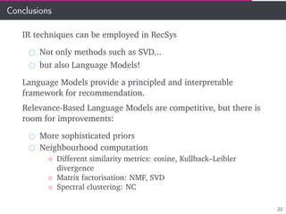 Conclusions
IR techniques can be employed in RecSys
Not only methods such as SVD...
but also Language Models!
Language Models provide a principled and interpretable
framework for recommendation.
Relevance-Based Language Models are competitive, but there is
room for improvements:
More sophisticated priors
Neighbourhood computation
◦ Different similarity metrics: cosine, Kullback–Leibler
divergence
◦ Matrix factorisation: NMF, SVD
◦ Spectral clustering: NC
22
 