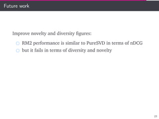 Future work
Improve novelty and diversity ﬁgures:
RM2 performance is similar to PureSVD in terms of nDCG
but it fails in terms of diversity and novelty
23
 