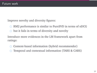 Future work
Improve novelty and diversity ﬁgures:
RM2 performance is similar to PureSVD in terms of nDCG
but it fails in terms of diversity and novelty
Introduce more evidences in the LM framework apart from
ratings:
Content-based information (hybrid recommender)
Temporal and contextual information (TARS & CARS)
23
 