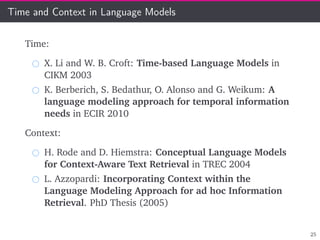 Time and Context in Language Models
Time:
X. Li and W. B. Croft: Time-based Language Models in
CIKM 2003
K. Berberich, S. Bedathur, O. Alonso and G. Weikum: A
language modeling approach for temporal information
needs in ECIR 2010
Context:
H. Rode and D. Hiemstra: Conceptual Language Models
for Context-Aware Text Retrieval in TREC 2004
L. Azzopardi: Incorporating Context within the
Language Modeling Approach for ad hoc Information
Retrieval. PhD Thesis (2005)
25
 