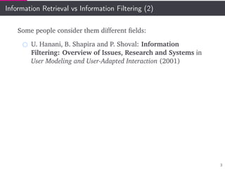 Information Retrieval vs Information Filtering (2)
Some people consider them different ﬁelds:
U. Hanani, B. Shapira and P. Shoval: Information
Filtering: Overview of Issues, Research and Systems in
User Modeling and User-Adapted Interaction (2001)
3
 
