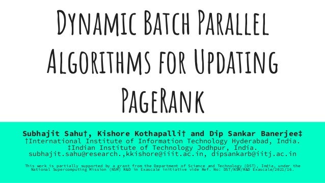 Dynamic Batch Parallel
Algorithms for Updating
PageRank
Subhajit Sahu†, Kishore Kothapalli† and Dip Sankar Banerjee‡
†International Institute of Information Technology Hyderabad, India.
‡Indian Institute of Technology Jodhpur, India.
subhajit.sahu@research.,kkishore@iiit.ac.in, dipsankarb@iitj.ac.in
This work is partially supported by a grant from the Department of Science and Technology (DST), India, under the
National Supercomputing Mission (NSM) R&D in Exascale initiative vide Ref. No: DST/NSM/R&D Exascale/2021/16.
 