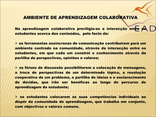 AMBIENTE DE APRENDIZAGEM COLABORATIVA Na aprendizagem colaborativa previligia-se a interacção entre os estudantes acerca dos conteúdos,  pelo facto de: as ferramentas assíncronas de comunicação contribuirem para um ambiente centrado na comunidade, através da interacção entre os estudantes, em que cada um constrói o conhecimento através da partilha de perspectivas, opiniões e valores; os fóruns de discussão possibilitarem a colocação de mensagens, a troca de perspectivas de um determinado tópico, a resolução cooperativa de um problema, a partilha de ideias e o esclarecimento de dúvidas, que irão ser benéficas ao longo do percurso de aprendizagem do estudante; os estudantes colocarem as suas competências individuais ao dispôr da comunidade de aprendizagem, que trabalha em conjunto, com objectivos e valores comuns. 