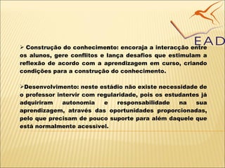 Construção do conhecime n to: encoraja a interacção entre os alunos, gere conflitos e lança desafios que estimulam a reflexão de acordo com a aprendizagem em curso, criando condições para a construção do conhecimento. Desenvolvimento: neste estádio não existe necessidade de o professor intervir com regularidade, pois os estudantes já adquiriram autonomia e responsabilidade na sua aprendizagem, através das oportunidades proporcionadas, pelo que precisam de pouco suporte para além daquele que está normalmente acessível. 