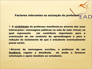 Factores relevantes na actuação do professor A  visibilidade  do professor manifesta-se através das suas interacções / mensagens públicas na sala de aula virtual, na qual representa  um contributo importante para a construção de um contexto de aprendizagem e para a redução do isolamento de que o estudante eventualmente possa sentir. Através de mensagens escritas, o professor dá um  feedback , regular e detalhado  de modo a fornecer orientação e apoio imediato ao estudante. 