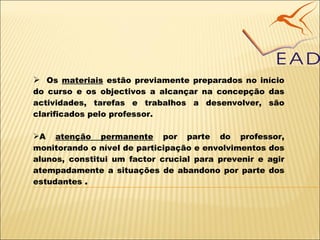 Os  materiais  estão previamente preparados no início do curso e os objectivos a alcançar na concepção das actividades, tarefas e trabalhos a desenvolver, são clarificados pelo professor.   A  atenção permanente   por parte do professor, monitorando o nível de participação e envolvimentos dos alunos, constitui um factor crucial para prevenir e agir atempadamente a situações de abandono por parte dos estudantes  . 
