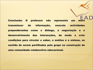 Conclusão :  O professor não representa um mero transmissor de informação, executa actividades preponderantes como o diálogo, a negociação e o desenvolvimento das interacções, de modo a criar condições para circular o saber, a análise e a síntese, no sentido de serem partilhadas pelo grupo na construção de uma comunidade colaborativa educacional. 