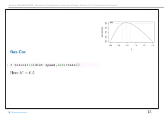 Arthur CHARPENTIER, Advanced Econometrics Graduate Course, Winter 2017, Université de Rennes 1
Box-Cox
1 > boxcox(lm(dist~speed ,data=cars))
Here h∗
∼ 0.5
−0.5 0.0 0.5 1.0 1.5 2.0
−90−80−70−60−50
λ
log−Likelihood
95%
@freakonometrics 13
q
q
q
q
q
q
q
q
q
q
q
q
q
q
q
q
qq
q
q
q
q
q
q
q
q
q
q
q
q
q
q
q
q
q
q
q
q
q
q
q
q
q
q
q
q
qq
q
q
5 10 15 20 25
020406080100120
speed
dist
 