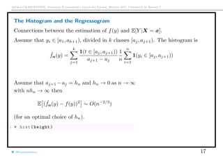 Arthur CHARPENTIER, Advanced Econometrics Graduate Course, Winter 2017, Université de Rennes 1
The Histogram and the Regressogram
Connections between the estimation of f(y) and E[Y |X = x].
Assume that yi ∈ [a1, ak+1), divided in k classes [aj, aj+1). The histogram is
ˆfa(y) =
k
j=1
1(t ∈ [aj, aj+1))
aj+1 − aj
1
n
n
i=1
1(yi ∈ [aj, aj+1))
Assume that aj+1 −aj = hn and hn → 0 as n → ∞
with nhn → ∞ then
E ( ˆfa(y) − f(y))2
∼ O(n−2/3
)
(for an optimal choice of hn).
1 > hist(height)
@freakonometrics 17
150 160 170 180 190
0.000.010.020.030.040.050.06
 