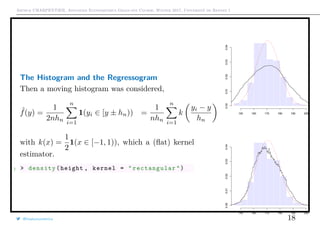 Arthur CHARPENTIER, Advanced Econometrics Graduate Course, Winter 2017, Université de Rennes 1
The Histogram and the Regressogram
Then a moving histogram was considered,
ˆf(y) =
1
2nhn
n
i=1
1(yi ∈ [y ± hn)) =
1
nhn
n
i=1
k
yi − y
hn
with k(x) =
1
2
1(x ∈ [−1, 1)), which a (ﬂat) kernel
estimator.
1 > density(height , kernel = " rectangular ")
150 160 170 180 190 200
0.000.010.020.030.04
150 160 170 180 190 200
0.000.010.020.030.04
@freakonometrics 18
 