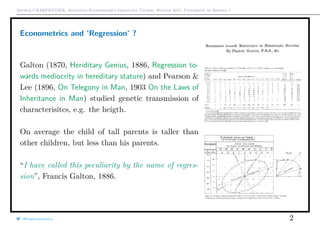 Arthur CHARPENTIER, Advanced Econometrics Graduate Course, Winter 2017, Université de Rennes 1
Econometrics and ‘Regression’ ?
Galton (1870, Heriditary Genius, 1886, Regression to-
wards mediocrity in hereditary stature) and Pearson &
Lee (1896, On Telegony in Man, 1903 On the Laws of
Inheritance in Man) studied genetic transmission of
characterisitcs, e.g. the heigth.
On average the child of tall parents is taller than
other children, but less than his parents.
“I have called this peculiarity by the name of regres-
sion”, Francis Galton, 1886.
@freakonometrics 2
 