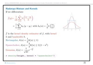 Arthur CHARPENTIER, Advanced Econometrics Graduate Course, Winter 2017, Université de Rennes 1
Nadaraya-Watson and Kernels
If we diﬀerentiate
˜f(y)=
1
nh
n
i=1
k
y − yi
h
=
1
n
n
i=1
kh (y − yi) with kh(u) =
1
h
k
u
h
˜f is the kernel density estimator of f, with kernel
k and bandwidth h.
Rectangular, k(u) =
1
2
1(|u| ≤ 1)
Epanechnikov, k(u) =
3
4
1(|u| ≤ 1)(1 − u2
)
Gaussian, k(u) =
1
√
2π
e− u2
2
1 > density(height , kernel = " epanechnikov ")
−2 −1 0 1 2
@freakonometrics 21
150 160 170 180 190 200
0.000.010.020.030.04
 