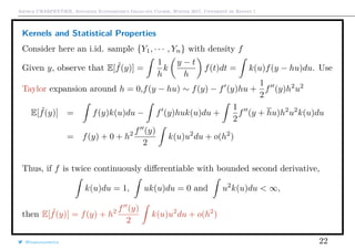 Arthur CHARPENTIER, Advanced Econometrics Graduate Course, Winter 2017, Université de Rennes 1
Kernels and Statistical Properties
Consider here an i.id. sample {Y1, · · · , Yn} with density f
Given y, observe that E[ ˜f(y)] =
1
h
k
y − t
h
f(t)dt = k(u)f(y − hu)du. Use
Taylor expansion around h = 0,f(y − hu) ∼ f(y) − f (y)hu +
1
2
f (y)h2
u2
E[ ˜f(y)] = f(y)k(u)du − f (y)huk(u)du +
1
2
f (y + hu)h2
u2
k(u)du
= f(y) + 0 + h2 f (y)
2
k(u)u2
du + o(h2
)
Thus, if f is twice continuously diﬀerentiable with bounded second derivative,
k(u)du = 1, uk(u)du = 0 and u2
k(u)du < ∞,
then E[ ˜f(y)] = f(y) + h2 f (y)
2
k(u)u2
du + o(h2
)
@freakonometrics 22
 