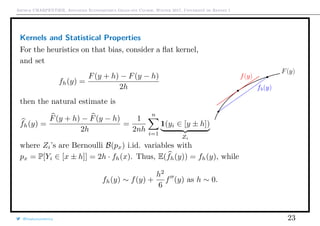 Arthur CHARPENTIER, Advanced Econometrics Graduate Course, Winter 2017, Université de Rennes 1
Kernels and Statistical Properties
For the heuristics on that bias, consider a ﬂat kernel,
and set
fh(y) =
F(y + h) − F(y − h)
2h
then the natural estimate is
fh(y) =
F(y + h) − F(y − h)
2h
=
1
2nh
n
i=1
1(yi ∈ [y ± h])
Zi
where Zi’s are Bernoulli B(px) i.id. variables with
px = P[Yi ∈ [x ± h]] = 2h · fh(x). Thus, E(fh(y)) = fh(y), while
fh(y) ∼ f(y) +
h2
6
f (y) as h ∼ 0.
@freakonometrics 23
 
