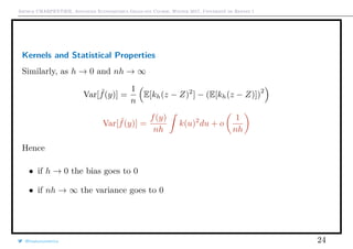 Arthur CHARPENTIER, Advanced Econometrics Graduate Course, Winter 2017, Université de Rennes 1
Kernels and Statistical Properties
Similarly, as h → 0 and nh → ∞
Var[ ˜f(y)] =
1
n
E[kh(z − Z)2
] − (E[kh(z − Z)])
2
Var[ ˜f(y)] =
f(y)
nh
k(u)2
du + o
1
nh
Hence
• if h → 0 the bias goes to 0
• if nh → ∞ the variance goes to 0
@freakonometrics 24
 