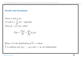 Arthur CHARPENTIER, Advanced Econometrics Graduate Course, Winter 2017, Université de Rennes 1
Kernels and Convolution
Given f and g, set
(f g)(x) =
R
f(x − y)g(y)dy
Then ˜fh = ( ˆf kh), where
ˆf(y) =
ˆF(y)
dy
=
n
i=1
δyi
(y)
Hence, ˜f is the distribution of Y + ε where
Y is uniform over {y1, · · · , yn} and ε ∼ kh are independent
@freakonometrics 26
q q q q q
−0.2 0.0 0.2 0.4 0.6 0.8 1.0 1.2
0.00.20.40.60.81.0
 